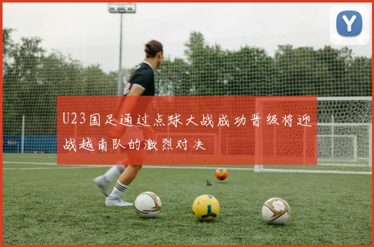 U23国足通过点球大战成功晋级将迎战越南队的激烈对决