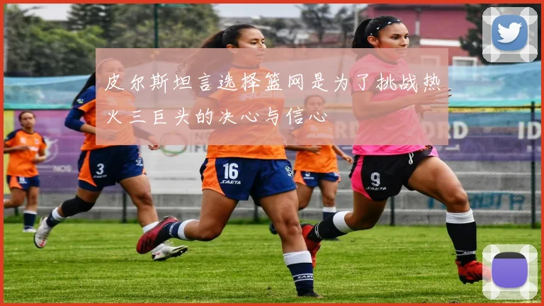 皮尔斯坦言选择篮网是为了挑战热火三巨头的决心与信心