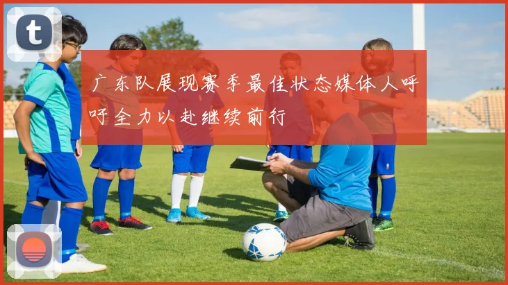 广东队展现赛季最佳状态媒体人呼吁全力以赴继续前行
