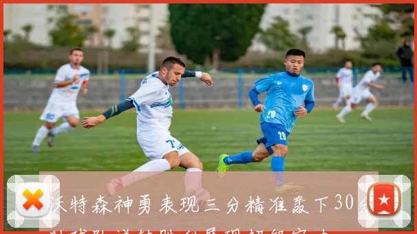 沃特森神勇表现三分精准轰下30分助球队逆转胜利展现超级实力
