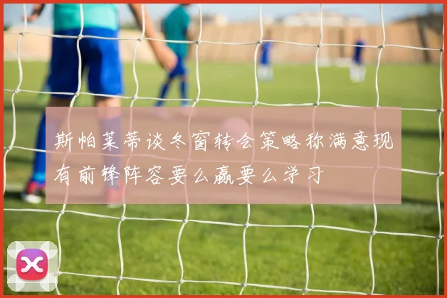 斯帕莱蒂谈冬窗转会策略称满意现有前锋阵容要么赢要么学习