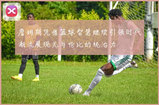 詹姆斯凭借篮球智慧继续引领时代潮流展现无与伦比的统治力