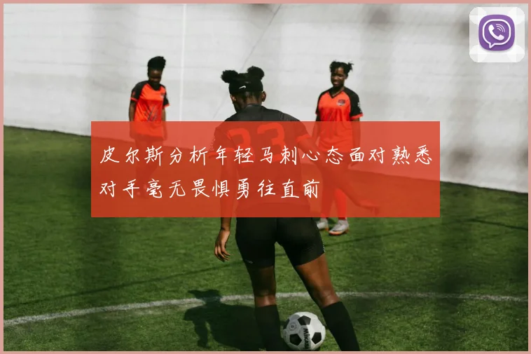 皮尔斯分析年轻马刺心态面对熟悉对手毫无畏惧勇往直前