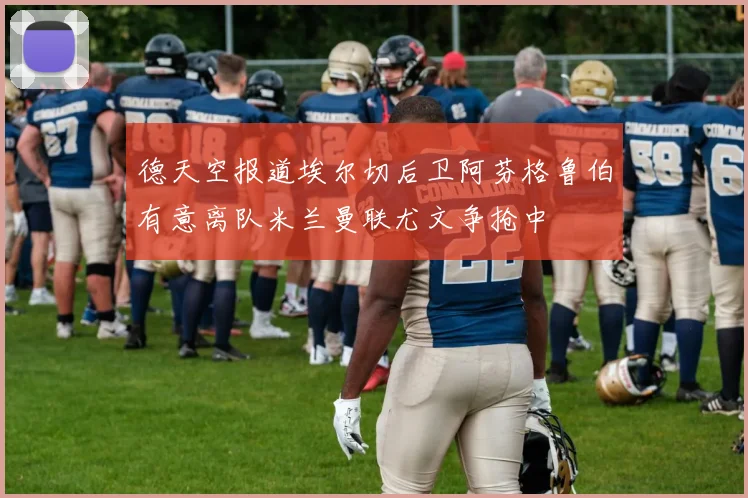 德天空报道埃尔切后卫阿芬格鲁伯有意离队米兰曼联尤文争抢中