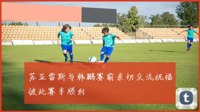 苏亚雷斯与韩鹏赛前亲切交流祝福彼此赛季顺利