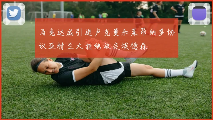 马竞达成引进卢克曼和莱昂纳多协议亚特兰大拒绝放走埃德森