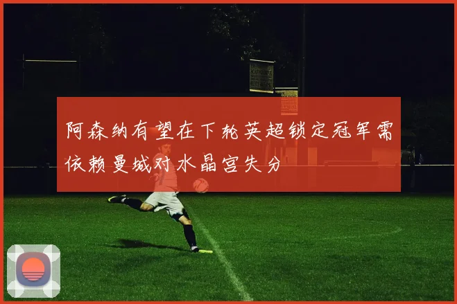 阿森纳有望在下轮英超锁定冠军需依赖曼城对水晶宫失分