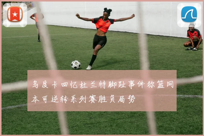 乌度卡回忆杜兰特脚趾事件称篮网本可逆转系列赛胜负局势