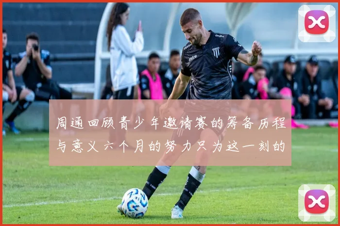周通回顾青少年邀请赛的筹备历程与意义六个月的努力只为这一刻的精彩
