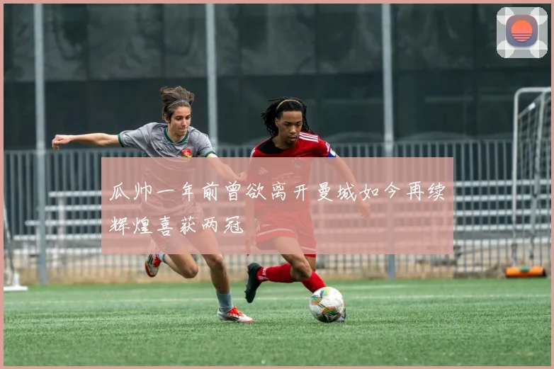 瓜帅一年前曾欲离开曼城如今再续辉煌喜获两冠