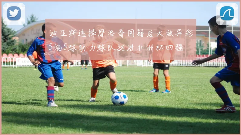 迪亚斯选择摩洛哥国籍后大放异彩5场5球助力球队挺进非洲杯四强