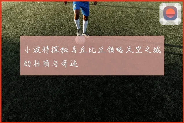 小波特探秘马丘比丘领略天空之城的壮丽与奇迹